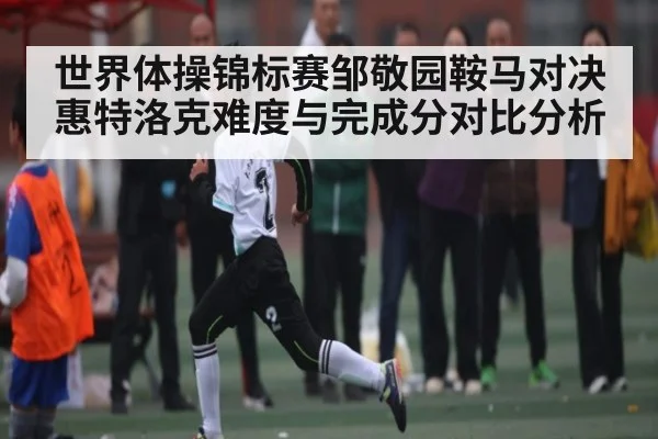世界体操锦标赛邹敬园鞍马对决惠特洛克难度与完成分对比分析