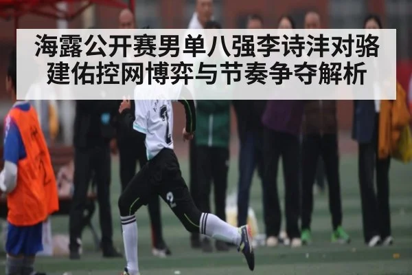 海露公开赛男单八强李诗沣对骆建佑控网博弈与节奏争夺解析