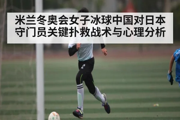 米兰冬奥会女子冰球中国对日本守门员关键扑救战术与心理分析