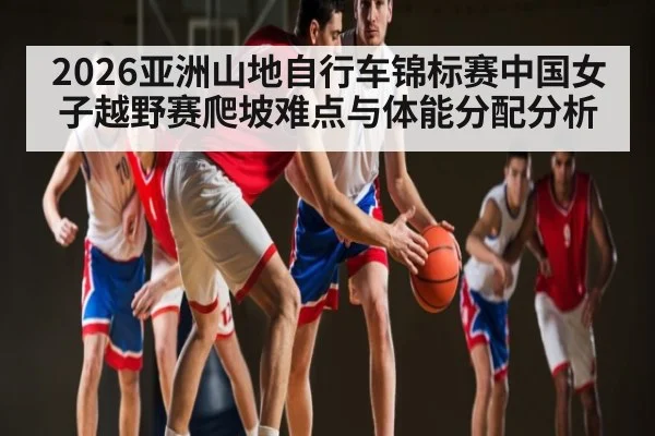 2026亚洲山地自行车锦标赛中国女子越野赛爬坡难点与体能分配分析